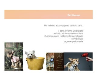 Pet House



Per i clienti accompagnati dai loro cani…

             I cani avranno uno spazio
        dedicato esclusivamente a loro.
Qui troveranno trattamenti specializzati:
                           servizio spa,
                    bagno e profumeria.
 