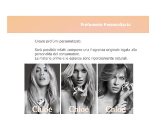 Profumeria Personalizata



Creare profumi personalizzati.

Sarà possibile infatti comporre una fragranza originale legata alla
personalità del consumatore.
Le materie prime e le essenze sono rigorosamente naturali.
 
