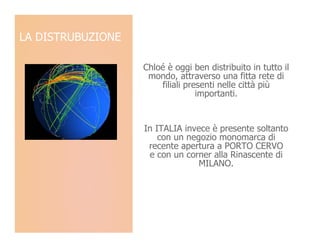 LA DISTRUBUZIONE

                   Chloé è oggi ben distribuito in tutto il
                    mondo, attraverso una fitta rete di
                       filiali presenti nelle città più
                                  importanti.


                   In ITALIA invece è presente soltanto
                       con un negozio monomarca di
                    recente apertura a PORTO CERVO
                    e con un corner alla Rinascente di
                                 MILANO.
 