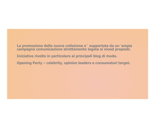 La promozione della nuova collezione e` supportata da un`ampia
campagna comunicazione strettamente legata ai mood proposti.
Iniziative rivolte in particolare ai principali blog di moda.
Opening Party – celebrity, opinion leaders e consumatori target.
 