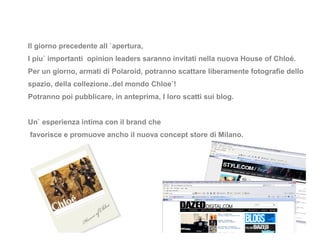 Il giorno precedente all `apertura,
I piu` importanti opinion leaders saranno invitati nella nuova House of Chloé.
Per un giorno, armati di Polaroid, potranno scattare liberamente fotografie dello
spazio, della collezione..del mondo Chloe`!
Potranno poi pubblicare, in anteprima, I loro scatti sui blog.


Un` esperienza intima con il brand che
favorisce e promuove ancho il nuova concept store di Milano.
 