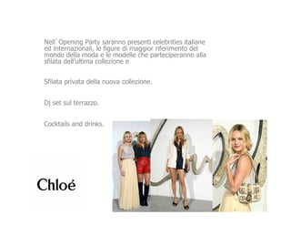 Nell`Opening Party saranno presenti celebrities italiane
ed internazionali, le figure di maggior riferimento del
mondo della moda e le modelle che parteciperanno alla
sfilata dell’ultima collezione e


Sfilata privata della nuova collezione.


Dj set sul terrazzo.


Cocktails and drinks.
 