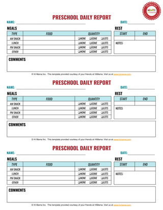 PRESCHOOL DAILY REPORT
NAME: DATE:
RESTMEALS
© Hi Mama Inc. This template provided courtesy of your friends at HiMama. Visit us at www.himama.com.
START END
NOTES:
COMMENTS
TYPE FOOD
q NONE q SOME q LOTS
QUANTITY
AM SNACK
LUNCH
PM SNACK
OTHER
q NONE q SOME q LOTS
q NONE q SOME q LOTS
q NONE q SOME q LOTS
PRESCHOOL DAILY REPORT
NAME: DATE:
RESTMEALS
© Hi Mama Inc. This template provided courtesy of your friends at HiMama. Visit us at www.himama.com.
START END
NOTES:
COMMENTS
TYPE FOOD
q NONE q SOME q LOTS
QUANTITY
AM SNACK
LUNCH
PM SNACK
OTHER
q NONE q SOME q LOTS
q NONE q SOME q LOTS
q NONE q SOME q LOTS
PRESCHOOL DAILY REPORT
NAME: DATE:
RESTMEALS
© Hi Mama Inc. This template provided courtesy of your friends at HiMama. Visit us at www.himama.com.
START END
NOTES:
COMMENTS
TYPE FOOD
q NONE q SOME q LOTS
QUANTITY
AM SNACK
LUNCH
PM SNACK
OTHER
q NONE q SOME q LOTS
q NONE q SOME q LOTS
q NONE q SOME q LOTS
 