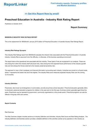 Find Industry reports, Company profiles
ReportLinker                                                                           and Market Statistics



                                               >> Get this Report Now by email!

Preschool Education in Australia - Industry Risk Rating Report
Published on October 2010

                                                                                                                 Report Summary



IBISWORLD INDUSTRY RISK RATINGS REPORT


This is the replacement for IBISWorld's January 2010 edition of Preschool Education in Australia Industry Risk Ratings Report.




Industry Risk Ratings Synopsis


This Industry Risk Ratings report from IBISWorld evaluates the inherent risks associated with the Preschool Education in Australia
industry. Industry Risk is assumed to be 'the difficulty, or otherwise, of the business operating environment'.


The report looks at the operational risk associated with this industry. Three types of risk are recognized in our analysis. These are:
risk arising from within the industry itself (structural risk), risks arising from the expected future performance of the industry (growth
risk) and risk arising from forces external to the industry (external sensitivity risk).


This approach is new in that it analyses non-financial information surrounding each industry. Industries are scored on a 9-point scale,
where 1 represents the lowest risk and 9 the highest. The Industry Risk score measures expected Industry Risk over the coming
12-18 months.




Industry Definition


Preschools, also known as kindergartens in some states, provide pre-primary school education. Preschool education generally refers
to structured, sessional education programs for children in the year prior to the first year of primary school, generally aged three-five
years. Preschools may be operated by government, community organisations or the private sector. Preschool programs can also be
offered in long-day child care centres.




Report Contents




Risk Overview


The Risk Overview chapter includes sections on Industry Definition and Activities, Industry Risk Score and Risk Rating Analysis. The
Industry Definition and Activities section provides a detailed definition of the activities carried out by operators in this industry as



Preschool Education in Australia - Industry Risk Rating Report                                                                       Page 1/5
 