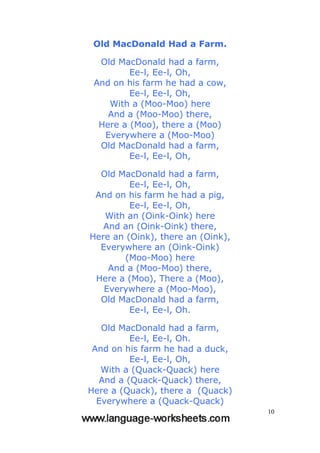 10
Old MacDonald Had a Farm.
Old MacDonald had a farm,
Ee-l, Ee-l, Oh,
And on his farm he had a cow,
Ee-l, Ee-l, Oh,
With a (Moo-Moo) here
And a (Moo-Moo) there,
Here a (Moo), there a (Moo)
Everywhere a (Moo-Moo)
Old MacDonald had a farm,
Ee-l, Ee-l, Oh,
Old MacDonald had a farm,
Ee-l, Ee-l, Oh,
And on his farm he had a pig,
Ee-l, Ee-l, Oh,
With an (Oink-Oink) here
And an (Oink-Oink) there,
Here an (Oink), there an (Oink),
Everywhere an (Oink-Oink)
(Moo-Moo) here
And a (Moo-Moo) there,
Here a (Moo), There a (Moo),
Everywhere a (Moo-Moo),
Old MacDonald had a farm,
Ee-l, Ee-l, Oh.
Old MacDonald had a farm,
Ee-l, Ee-l, Oh.
And on his farm he had a duck,
Ee-l, Ee-l, Oh,
With a (Quack-Quack) here
And a (Quack-Quack) there,
Here a (Quack), there a (Quack)
Everywhere a (Quack-Quack)
 