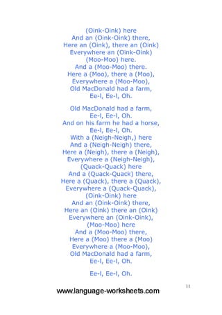 11
(Oink-Oink) here
And an (Oink-Oink) there,
Here an (Oink), there an (Oink)
Everywhere an (Oink-Oink)
(Moo-Moo) here.
And a (Moo-Moo) there.
Here a (Moo), there a (Moo),
Everywhere a (Moo-Moo),
Old MacDonald had a farm,
Ee-l, Ee-l, Oh.
Old MacDonald had a farm,
Ee-l, Ee-l, Oh.
And on his farm he had a horse,
Ee-l, Ee-l, Oh.
With a (Neigh-Neigh,) here
And a (Neigh-Neigh) there,
Here a (Neigh), there a (Neigh),
Everywhere a (Neigh-Neigh),
(Quack-Quack) here
And a (Quack-Quack) there,
Here a (Quack), there a (Quack),
Everywhere a (Quack-Quack),
(Oink-Oink) here
And an (Oink-Oink) there,
Here an (Oink) there an (Oink)
Everywhere an (Oink-Oink),
(Moo-Moo) here
And a (Moo-Moo) there,
Here a (Moo) there a (Moo)
Everywhere a (Moo-Moo),
Old MacDonald had a farm,
Ee-l, Ee-l, Oh.
Ee-l, Ee-l, Oh.
 