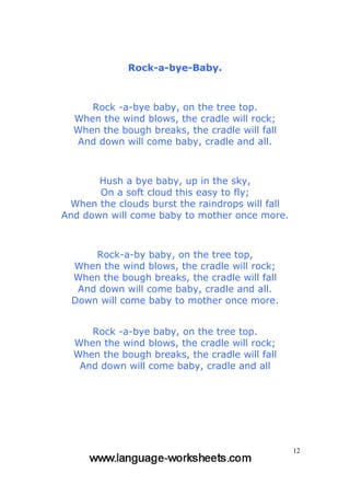 12
Rock-a-bye-Baby.
Rock -a-bye baby, on the tree top.
When the wind blows, the cradle will rock;
When the bough breaks, the cradle will fall
And down will come baby, cradle and all.
Hush a bye baby, up in the sky,
On a soft cloud this easy to fly;
When the clouds burst the raindrops will fall
And down will come baby to mother once more.
Rock-a-by baby, on the tree top,
When the wind blows, the cradle will rock;
When the bough breaks, the cradle will fall
And down will come baby, cradle and all.
Down will come baby to mother once more.
Rock -a-bye baby, on the tree top.
When the wind blows, the cradle will rock;
When the bough breaks, the cradle will fall
And down will come baby, cradle and all
 