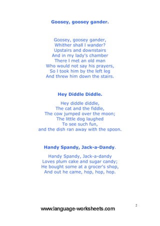 2
Goosey, goosey gander.
Goosey, goosey gander,
Whither shall l wander?
Upstairs and downstairs
And in my lady's chamber
There l met an old man
Who would not say his prayers,
So l took him by the left leg
And threw him down the stairs.
Hey Diddle Diddle.
Hey diddle diddle,
The cat and the fiddle,
The cow jumped over the moon;
The little dog laughed
To see such fun,
and the dish ran away with the spoon.
Handy Spandy, Jack-a-Dandy.
Handy Spandy, Jack-a-dandy
Loves plum cake and sugar candy;
He bought some at a grocer's shop,
And out he came, hop, hop, hop.
 