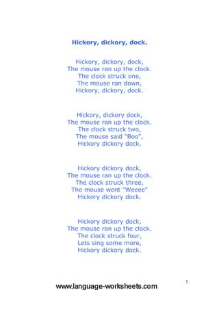 3
Hickory, dickory, dock.
Hickory, dickory, dock,
The mouse ran up the clock.
The clock struck one,
The mouse ran down,
Hickory, dickory, dock.
Hickory, dickory dock,
The mouse ran up the clock.
The clock struck two,
The mouse said "Boo",
Hickory dickory dock.
Hickory dickory dock,
The mouse ran up the clock.
The clock struck three,
The mouse went "Weeee"
Hickory dickory dock.
Hickory dickory dock,
The mouse ran up the clock.
The clock struck four,
Lets sing some more,
Hickory dickory dock.
 