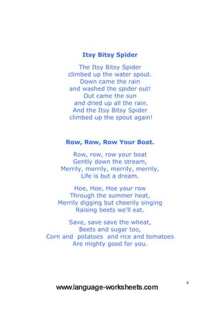4
Itsy Bitsy Spider
The Itsy Bitsy Spider
climbed up the water spout.
Down came the rain
and washed the spider out!
Out came the sun
and dried up all the rain.
And the Itsy Bitsy Spider
climbed up the spout again!
Row, Row, Row Your Boat.
Row, row, row your boat
Gently down the stream,
Merrily, merrily, merrily, merrily,
Life is but a dream.
Hoe, Hoe, Hoe your row
Through the summer heat,
Merrily digging but cheerily singing
Raising beets we'll eat.
Save, save save the wheat,
Beets and sugar too,
Corn and potatoes and rice and tomatoes
Are mighty good for you.
 