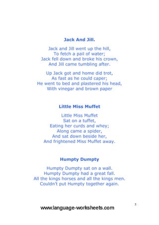 5
Jack And Jill.
Jack and Jill went up the hill,
To fetch a pail of water;
Jack fell down and broke his crown,
And Jill came tumbling after.
Up Jack got and home did trot,
As fast as he could caper;
He went to bed and plastered his head,
With vinegar and brown paper
Little Miss Muffet
Little Miss Muffet
Sat on a tuffet,
Eating her curds and whey;
Along came a spider,
And sat down beside her,
And frightened Miss Muffet away.
Humpty Dumpty
Humpty Dumpty sat on a wall.
Humpty Dumpty had a great fall.
All the kings horses and all the kings men.
Couldn’t put Humpty together again.
 
