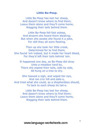 6
Little Bo-Peep.
Little Bo-Peep has lost her sheep,
And doesn't know where to find them;
Leave them alone and they'll come home,
Wagging their tails behind them.
Little Bo-Peep fell fast asleep,
And dreamt she heard them bleating;
But when she awoke she found it a joke,
For still they all were fleeting.
Then up she took her little crook,
Determined for to find them;
She found 'em indeed, but it made her heart bleed,
For they'd left their tails behind 'em.
It happened one day, as Bo-Peep did stray
Unto a meadow hard by,
There she espied their tails, side by side,
All hung on a tree to dry.
She heaved a sigh, and wiped her eye,
And ran o'er hill and dale-o,
And tried what she could, as a shepherdess should,
To tack to each sheep its tail-o.
Little Bo-Peep has lost her sheep,
And doesn't know where to find them;
Leave them alone and they'll come home,
Wagging their tails behind them.
 
