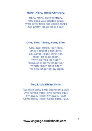 7
Mary, Mary, Quite Contrary.
Mary, Mary, quite contrary,
How does your garden grow?
With silver bells and cockle shells
And pretty maids all in a row.
One, Two, Three, Four, Five.
One, two, three, four, five,
Once l caught a fish alive.
Six, seven, eight, nine, ten,
Then l let it go again;
"Why did you let it go?"
"Because it bit my finger so."
"Which finger did it bite?"
This little finger on my right.
Two Little Dicky Birds.
Two little dicky birds sitting on a wall.
One named Peter, one named Paul;
Fly away, Peter! Fly away, Paul!
Come back, Peter! Come back, Paul.
 