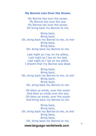 8
My Bonnie Lies Over the Ocean.
My Bonnie lies over the ocean,
My Bonnie lies over the sea.
My Bonnie lies over the ocean,
Oh bring back my Bonnie to me.
Bring back,
Bring back,
Oh, bring back my Bonnie to me, to me!
Bring back,
Bring back,
Oh, bring back my Bonnie to me.
Last night as I lay on my pillow,
Last night as I lay on my bed,
Last night as I lay on my pillow
I dreamt that my Bonnie was dead.
Bring back,
Bring back,
Oh, bring back my Bonnie to me, to me!
Bring back,
Bring back,
Oh, bring back my Bonnie to me.
Oh blow ye winds, over the ocean
And blow ye winds over the sea,
Oh blow ye winds, over the ocean
And bring back my Bonnie to me.
Bring back,
Bring back,
Oh, bring back my Bonnie to me, to me!
Bring back,
Bring back,
Oh, bring back my Bonnie to me.
 