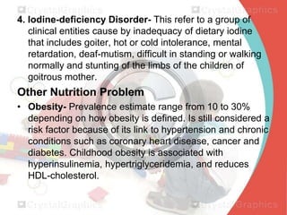 4. Iodine-deficiency Disorder- This refer to a group of
clinical entities cause by inadequacy of dietary iodine
that includes goiter, hot or cold intolerance, mental
retardation, deaf-mutism, difficult in standing or walking
normally and stunting of the limbs of the children of
goitrous mother.

Other Nutrition Problem
• Obesity- Prevalence estimate range from 10 to 30%
depending on how obesity is defined. Is still considered a
risk factor because of its link to hypertension and chronic
conditions such as coronary heart disease, cancer and
diabetes. Childhood obesity is associated with
hyperinsulinemia, hypertriglyceridemia, and reduces
HDL-cholesterol.

 
