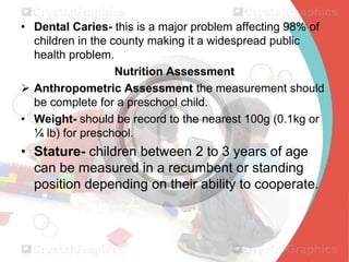 • Dental Caries- this is a major problem affecting 98% of
children in the county making it a widespread public
health problem.
Nutrition Assessment
 Anthropometric Assessment the measurement should
be complete for a preschool child.
• Weight- should be record to the nearest 100g (0.1kg or
¼ lb) for preschool.

• Stature- children between 2 to 3 years of age
can be measured in a recumbent or standing
position depending on their ability to cooperate.

 
