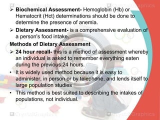  Biochemical Assessment- Hemoglobin (Hb) or
Hematocrit (Hct) determinations should be done to
determine the presence of anemia.
 Dietary Assessment- is a comprehensive evaluation of
a person's food intake.
Methods of Dietary Assessment
 24 hour recall- this is a method of assessment whereby
an individual is asked to remember everything eaten
during the previous 24 hours.
• It is widely used method because it is easy to
administer, in person or by telephone, and lends itself to
large population studies
• This method is best suited to describing the intakes of
populations, not individual.

 