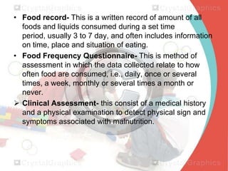 • Food record- This is a written record of amount of all
foods and liquids consumed during a set time
period, usually 3 to 7 day, and often includes information
on time, place and situation of eating.
• Food Frequency Questionnaire- This is method of
assessment in which the data collected relate to how
often food are consumed, i.e., daily, once or several
times, a week, monthly or several times a month or
never.
 Clinical Assessment- this consist of a medical history
and a physical examination to detect physical sign and
symptoms associated with malnutrition.

 