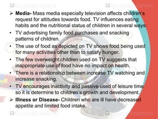  Media- Mass media especially television affects children’s
request for attitudes towards food. TV influences eating
habits and the nutritional status of children in several ways:
• TV advertising family food purchases and snacking
patterns of children.
• The use of food as depicted on TV shows food being used
for many activities other than to satisfy hunger.
• The few overweight children used on TV suggests that
inappropriate use of food have no impact on health.
• There is a relationship between increase TV watching and
increase snacking.
• TV encourages inactivity and passive used of leisure time
so it is determine to children’s growth and development.
 Illness or Disease- Children who are ill have decreased
appetite and limited food intake.

 
