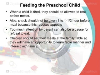 Feeding the Preschool Child
• When a child is tired, they should be allowed to rest
before meals.
• Also, snack should not be given 1 to 1-1/2 hour before
meal because this reduces appetite
• Too much attention by parent can also be a cause for
refusal to eat.
• Children should eat their meals at the family table so
they will have an opportunity to learn table manner and
interact with family.

 