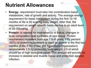 Nutrient Allowances
• Energy- requirement must take into consideration basal
metabolism, rate of growth and activity. The average energy
requirement for basal metabolism during the first 12-18
months of life is 55 kcal/ kg body weight. After that, the
requirement on weight specific basis decline to an adult level
of 25-30kcal/kg.
• Protein- is needed for maintenance of tissue, changes in
body composition and synthesis of new tissue. Protein
requirement increases from age 1 to 6 years. Fifty percent
(50%) of protein requirement is used for growth in the first two
months of life. FAO (Food and Agriculture Organization)
recommends 1.5-2g protein/kg body weight, 2/3 of which
should be of high biological value. This amount will provide for
increase in skeletal and muscle tissue and protection against
infection.

 