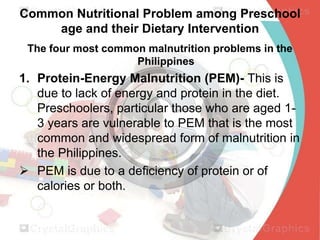 Common Nutritional Problem among Preschool
age and their Dietary Intervention
The four most common malnutrition problems in the
Philippines

1. Protein-Energy Malnutrition (PEM)- This is
due to lack of energy and protein in the diet.
Preschoolers, particular those who are aged 13 years are vulnerable to PEM that is the most
common and widespread form of malnutrition in
the Philippines.
 PEM is due to a deficiency of protein or of
calories or both.

 