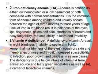 • 2. Iron deficiency anemia (IDA)- Anemia is defined as
either low hemoglobin or a low hematocrit or both
compared with normal concentrations. It is the common
form of anemia among children and usually occurs
between the ages of three months to three years of age.
Lack of iron in the blood result in paleness of the eyes,
lips, fingernails, palms and skin, shortness of breath and
easy fatigability, reduced ability to learn and irritability.
• 3.Vitamin A deficiency- A deficiency of vitamin A result
in night blindness (inability to see in dim light),
xerophthalmia (dryness of the eyes), rough dry skin and
membranes of nose and throat, increased susceptibility
to infection, poor growth and blindess in severe cases.
The deficiency is due to low intake of vitamin A from
animal source and leafy green vegetables as well as fat,
a carrier of fat-soluble vitamins.

 