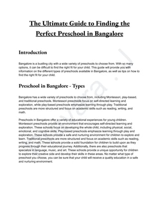 P
r
a
v
a
r
a
.
J
The Ultimate Guide to Finding the
Perfect Preschool in Bangalore
Introduction
Bangalore is a bustling city with a wide variety of preschools to choose from. With so many
options, it can be difficult to find the right fit for your child. This guide will provide you with
information on the different types of preschools available in Bangalore, as well as tips on how to
find the right fit for your child.
Preschool in Bangalore - Types
Bangalore has a wide variety of preschools to choose from, including Montessori, play-based,
and traditional preschools. Montessori preschools focus on self-directed learning and
exploration, while play-based preschools emphasize learning through play. Traditional
preschools are more structured and focus on academic skills such as reading, writing, and
math.
Preschools in Bangalore offer a variety of educational experiences for young children.
Montessori preschools provide an environment that encourages self-directed learning and
exploration. These schools focus on developing the whole child, including physical, social,
emotional, and cognitive skills. Play-based preschools emphasize learning through play and
exploration. These schools provide a safe and nurturing environment for children to explore and
learn. Traditional preschools are more structured and focus on academic skills such as reading,
writing, and math. These schools provide a solid foundation for children to build upon as they
progress through their educational journey. Additionally, there are also preschools that
specialize in language, music, and art. These schools provide a unique opportunity for children
to explore their creative side and develop their skills in these areas. No matter what type of
preschool you choose, you can be sure that your child will receive a quality education in a safe
and nurturing environment.
 