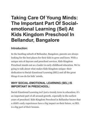 Taking Care Of Young Minds:
The Important Part Of Social-
emotional Learning (Sel) At
Kids Kingdom Preschool In
Bellandur, Bangalore
Introduction:
In the bustling suburb of Bellandur, Bangalore, parents are always
looking for the best places for their kids to grow and learn. With a
unique mix of daycare and preschool services, Kids Kingdom
Preschool stands out as a leader in early childhood education. We’re
going to talk about what makes Kids Kingdom unique: their
dedication to Social-Emotional Learning (SEL) and all the great
things it can do for kids’ minds.
WHY SOCIAL-EMOTIONAL LEARNING (SEL) IS
IMPORTANT IN PRESCHOOL:
Social-Emotional Learning isn’t just a trendy term in education; it’s
an important part of all-around growth, especially in the earliest
years of preschool. Kids Kingdom Preschool in Bellandur knows that
a child’s early experiences have a big impact on their future, so SEL
is a big part of their lessons.
 