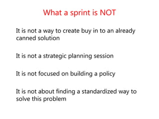 What a sprint is NOT
It is not a way to create buy in to an already
canned solution
It is not a strategic planning session
It is not focused on building a policy
It is not about finding a standardized way to
solve this problem
 