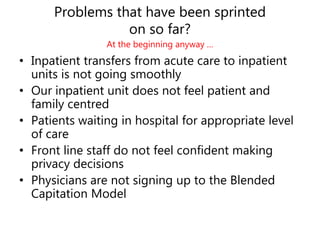 Problems that have been sprinted
on so far?
At the beginning anyway …
• Inpatient transfers from acute care to inpatient
units is not going smoothly
• Our inpatient unit does not feel patient and
family centred
• Patients waiting in hospital for appropriate level
of care
• Front line staff do not feel confident making
privacy decisions
• Physicians are not signing up to the Blended
Capitation Model
 