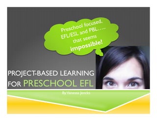 Project-­‐Based	
  Learning	
  
for	
  Preschool	
  EFL	
  
By	
  Vanessa	
  Jencks	
  
Preschool	
  focused,	
  
EFL/ESL	
  and	
  PBL…..	
  
that	
  seems	
  
impossible!	
  
 