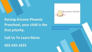 Raising Arizona Phoenix
Preschool, your child is the
first priority.
Call Us To Learn More:
602-635-1633
http://www.raisingarizonapreschool.com/
daycare-in-phoenix.php
 