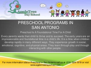 PRESCHOOL PROGRAMS IN
                    SAN ANTONIO
                 Preschool Is A Foundational Time For A Child
Every parents wants their child to thrive and to succeed. The early years are an
impressionable and foundational time in a child’s life. It is a time when children
  develop rapidly in many different ways. They experience growth in social,
emotional, cognitive, and physical areas. They learn through play and through
                        interacting with other people.




For more information about Preschool in San Antonio call us at (210) 509-1919 or visit
                           www.appletreedayschool.com
 