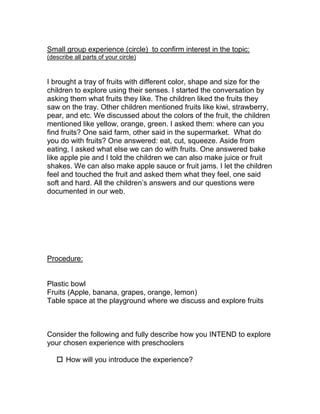 Small group experience (circle) to confirm interest in the topic:
(describe all parts of your circle)



I brought a tray of fruits with different color, shape and size for the
children to explore using their senses. I started the conversation by
asking them what fruits they like. The children liked the fruits they
saw on the tray. Other children mentioned fruits like kiwi, strawberry,
pear, and etc. We discussed about the colors of the fruit, the children
mentioned like yellow, orange, green. I asked them: where can you
find fruits? One said farm, other said in the supermarket. What do
you do with fruits? One answered: eat, cut, squeeze. Aside from
eating, I asked what else we can do with fruits. One answered bake
like apple pie and I told the children we can also make juice or fruit
shakes. We can also make apple sauce or fruit jams. I let the children
feel and touched the fruit and asked them what they feel, one said
soft and hard. All the children’s answers and our questions were
documented in our web.




Procedure:


Plastic bowl
Fruits (Apple, banana, grapes, orange, lemon)
Table space at the playground where we discuss and explore fruits



Consider the following and fully describe how you INTEND to explore
your chosen experience with preschoolers

    How will you introduce the experience?
 
