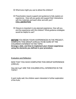  What lures might you use to attract the children?


    Preschoolers require support and guidance to fully explore an
     experience. How will you guide and support their interactions
     with the materials and each other and with you?
     COLLABORATION


    Closure is important in any planned experience. How will you
     end the experience with the children? What guidance strategies
     would be helpful to use?



BEFORE YOU BEGIN YOUR 6 EXPERIENCES IN THE PROJECT,
COMPLETE THIS GROUP (CIRCLE) TO BE SURE OF THE
CHILDREN’S INTEREST IN THE TOPIC
Arrange a date, and time to implement your chosen experience
using the elements you defined in your procedure.




Evaluation and Reflection:

NOW THAT YOU HAVE COMPLETED THIS GROUP EXPERIENCE
(CIRCLE):

How did it go? ARE THE CHILDREN STILL INTERESTED IN THE
TOPIC?



It went really well, the children seem interested in further exploration
of the fruits.
 