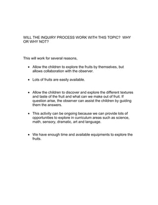 WILL THE INQUIRY PROCESS WORK WITH THIS TOPIC? WHY
OR WHY NOT?



This will work for several reasons,

     Allow the children to explore the fruits by themselves, but
     allows collaboration with the observer.

     Lots of fruits are easily available.


     Allow the children to discover and explore the different textures
     and taste of the fruit and what can we make out of fruit. If
     question arise, the observer can assist the children by guiding
     them the answers.

     This activity can be ongoing because we can provide lots of
     opportunities to explore in curriculum areas such as science,
     math, sensory, dramatic, art and language.


     We have enough time and available equipments to explore the
     fruits.
 