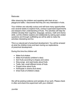 .
Rationale:

After observing the children and speaking with them at our
playground table, I discovered that they are very interested in fruits.

Your children are naturally curious and will have many opportunities
over several weeks to explore fruits, conduct supervised experiments
and deepens their understanding of fruits. The activities will help the
children develop their cognitive, language, sensory, math and drama
skills. Let the children explore and collaborate by asking open ended
questions and through scaffolding we will be able to make the
activities interesting and fun.

This is a natural part of preschool development. You will be amazed
at what the children know and learn during our explorations
of preschool development.

During this time the children will:

      Make fruit shakes
      Make fruit kebobs (children’s idea)
      Sort fruits according to shapes and colors
      Sing songs and read books about fruits
      Taste, feel, smell different kinds of fruits
      Puppet show about fruits
      Participate in drama (fruit store)
      Draw fruits of children’s ideas




We will be posting evidence and samples of our work. Please check
in often and share this experiment with your children!


Junnifer
 