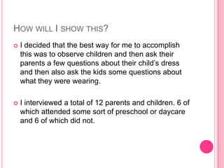 How will I show this?I decided that the best way for me to accomplish this was to observe children and then ask their parents a few questions about their child’s dress and then also ask the kids some questions about what they were wearing.I interviewed a total of 12 parents and children. 6 of which attended some sort of preschool or daycare and 6 of which did not.