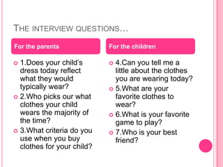 The interview questions…1.Does your child’s dress today reflect what they would typically wear?2.Who picks our what clothes your child wears the majority of the time?3.What criteria do you use when you buy clothes for your child?4.Can you tell me a little about the clothes you are wearing today?5.What are your favorite clothes to wear?6.What is your favorite game to play?7.Who is your best friend?For the parentsFor the children