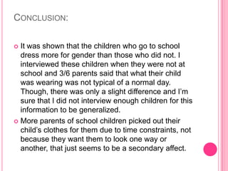 Conclusion:It was shown that the children who go to school dress more for gender than those who did not. I interviewed these children when they were not at school and 3/6 parents said that what their child was wearing was not typical of a normal day. Though, there was only a slight difference and I’m sure that I did not interview enough children for this information to be generalized.More parents of school children picked out their child’s clothes for them due to time constraints, not because they want them to look one way or another, that just seems to be a secondary affect.
