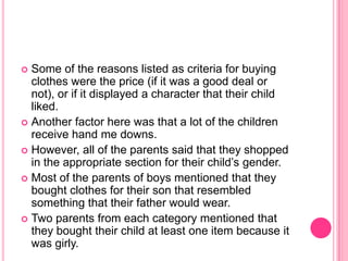 Some of the reasons listed as criteria for buying clothes were the price (if it was a good deal or not), or if it displayed a character that their child liked.Another factor here was that a lot of the children receive hand me downs.However, all of the parents said that they shopped in the appropriate section for their child’s gender.Most of the parents of boys mentioned that they bought clothes for their son that resembled something that their father would wear.Two parents from each category mentioned that they bought their child at least one item because it was girly.