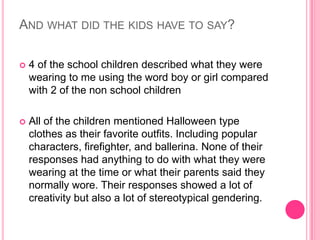 And what did the kids have to say?4 of the school children described what they were wearing to me using the word boy or girl compared with 2 of the non school childrenAll of the children mentioned Halloween type clothes as their favorite outfits. Including popular characters, firefighter, and ballerina. None of their responses had anything to do with what they were wearing at the time or what their parents said they normally wore.Their responses showed a lot of creativity but also a lot of stereotypical gendering.