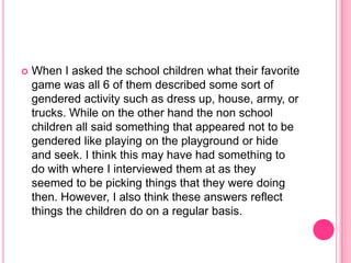When I asked the school children what their favorite game was all 6 of them described some sort of gendered activity such as dress up, house, army, or trucks. While on the other hand the non school children all said something that appeared not to be gendered like playing on the playground or hide and seek. I think this may have had something to do with where I interviewed them at as they seemed to be picking things that they were doing then. However, I also think these answers reflect things the children do on a regular basis.