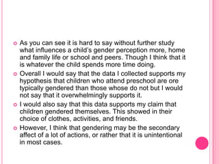 As you can see it is hard to say without further study what influences a child’s gender perception more, home and family life or school and peers. Though I think that it is whatever the child spends more time doing.Overall I would say that the data I collected supports my hypothesis that children who attend preschool are ore typically gendered than those whose do not but I would not say that it overwhelmingly supports it.I would also say that this data supports my claim that children gendered themselves. This showed in their choice of clothes, activities, and friends.However, I think that gendering may be the secondary affect of a lot of actions, or rather that it is unintentional in most cases.
