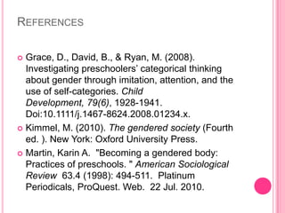 ReferencesGrace, D., David, B., & Ryan, M. (2008). Investigating preschoolers’ categorical thinking about gender through imitation, attention, and the use of self-categories. Child Development, 79(6), 1928-1941. Doi:10.1111/j.1467-8624.2008.01234.x.Kimmel, M. (2010). The gendered society (Fourth ed. ). New York: Oxford University Press.Martin, Karin A.  "Becoming a gendered body: Practices of preschools. " American Sociological Review  63.4 (1998): 494-511.  Platinum Periodicals, ProQuest. Web.  22 Jul. 2010.