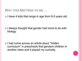Why this Matters to me….I have 4 kids that range in age from 9-3 years old.I always thought that gender had more to do with biology.I had come across an article about “hidden curriculum” in preschools that genders children in another class and it piqued my curiosity.