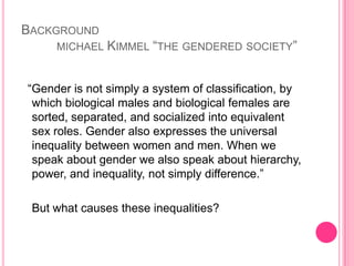 Backgroundmichael Kimmel “the gendered society”  “Gender is not simply a system of classification, by which biological males and biological females are sorted, separated, and socialized into equivalent sex roles. Gender also expresses the universal inequality between women and men. When we speak about gender we also speak about hierarchy, power, and inequality, not simply difference.”	But what causes these inequalities?