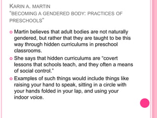 Karin a. martin “becoming a gendered body: practices of preschools”Martin believes that adult bodies are not naturally gendered, but rather that they are taught to be this way through hidden curriculums in preschool classrooms.She says that hidden curriculums are “covert lessons that schools teach, and they often a means of social control.”Examples of such things would include things like raising your hand to speak, sitting in a circle with your hands folded in your lap, and using your indoor voice.