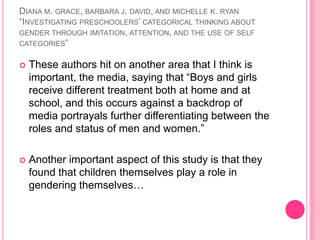 Diana m. grace, barbara j. david, and michelle k. ryan“Investigating preschoolers’ categorical thinking about gender through imitation, attention, and the use of self categories”These authors hit on another area that I think is important, the media, saying that “Boys and girls receive different treatment both at home and at school, and this occurs against a backdrop of media portrayals further differentiating between the roles and status of men and women.”Another important aspect of this study is that they found that children themselves play a role in gendering themselves…